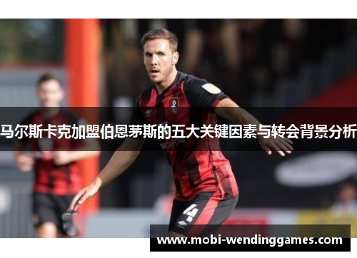 马尔斯卡克加盟伯恩茅斯的五大关键因素与转会背景分析