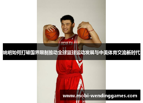 姚明如何打破国界限制推动全球篮球运动发展与中美体育交流新时代